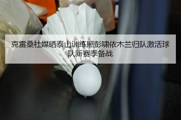 克雷桑社媒晒泰山训练照彭啸依木兰归队激活球队新赛季备战